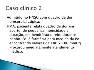 Admitido no HNSG com quadro de dor
 precordial atípica.
HMA: paciente relata quadro de dor em
 aperto, de pequenas intensidade e
 duração, em hemitórax direito durante
 banho. Foi à farmácia para medida da PA
 encontrando valores de 180 x 100 mmHg.
 Procurou imediatamente atendimento
 médico.
 