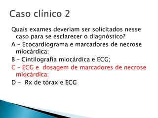 Quais exames deveriam ser solicitados nesse
  caso para se esclarecer o diagnóstico?
A – Ecocardiograma e marcadores de necrose
  miocárdica;
B – Cintilografia miocárdica e ECG;
C – ECG e dosagem de marcadores de necrose
  miocárdica;
D - Rx de tórax e ECG
 