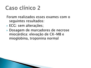 Foram realizados esses exames com o
  seguintes resultados:
 ECG: sem alterações;
 Dosagem de marcadores de necrose
  miocárdica: elevação de CK-MB e
  mioglobina, troponina normal
 