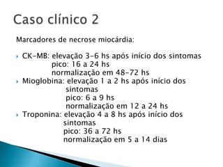 Marcadores de necrose miocárdia:

   CK-MB: elevação 3-6 hs após início dos sintomas
           pico: 16 a 24 hs
           normalização em 48-72 hs
   Mioglobina: elevação 1 a 2 hs após início dos
                sintomas
                pico: 6 a 9 hs
                normalização em 12 a 24 hs
   Troponina: elevação 4 a 8 hs após início dos
               sintomas
               pico: 36 a 72 hs
               normalização em 5 a 14 dias
 