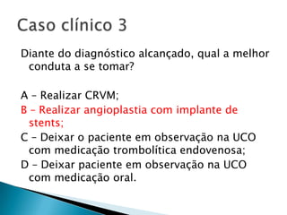 Diante do diagnóstico alcançado, qual a melhor
 conduta a se tomar?

A – Realizar CRVM;
B – Realizar angioplastia com implante de
  stents;
C – Deixar o paciente em observação na UCO
  com medicação trombolítica endovenosa;
D – Deixar paciente em observação na UCO
  com medicação oral.
 