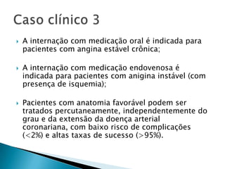    A internação com medicação oral é indicada para
    pacientes com angina estável crônica;

   A internação com medicação endovenosa é
    indicada para pacientes com anigina instável (com
    presença de isquemia);

   Pacientes com anatomia favorável podem ser
    tratados percutaneamente, independentemente do
    grau e da extensão da doença arterial
    coronariana, com baixo risco de complicações
    (<2%) e altas taxas de sucesso (>95%).
 