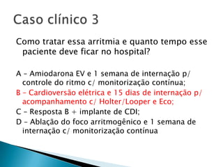 Como tratar essa arritmia e quanto tempo esse
 paciente deve ficar no hospital?

A – Amiodarona EV e 1 semana de internação p/
  controle do ritmo c/ monitorização contínua;
B – Cardioversão elétrica e 15 dias de internação p/
  acompanhamento c/ Holter/Looper e Eco;
C – Resposta B + implante de CDI;
D – Ablação do foco arritmogênico e 1 semana de
  internação c/ monitorização contínua
 