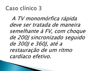 A TV monomórfica rápida
deve ser tratada de maneira
semelhante à FV, com choque
de 200J sincronizado seguido
de 300J e 360J, até a
restauração de um ritmo
cardíaco efetivo.
 