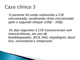 O paciente foi então submetido a CVE
sincronizada, recobrando ritmo sincronizado
após o segundo choque (200J – 300J).

 Os dias seguintes à CVE transcorreram sem
intercorrências, em uso de
betabloqueador, IECA, AAS, clopidogrel, diuré
tico, sinvastatina e omeprazol.
 