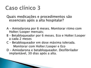 Quais medicações e procedimentos são
 essenciais após a alta hospitalar?

A – Amiodarona por 6 meses. Monitorar ritmo com
  Holter/Looper mensais;
B – Betabloqueador por 6 meses. Eco e Holter/Looper
  a cada 2 meses
C – Betabloqueador em dose máxima tolerada.
     Monitorar com Holter/Looper e Eco
D – Amiodarona e betabloqueador. Desfibrilador
  implantável, 30 dias após a alta.
 