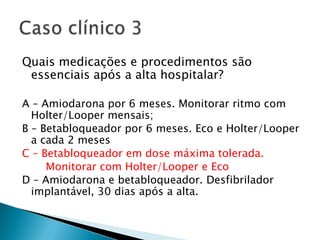 Quais medicações e procedimentos são
 essenciais após a alta hospitalar?

A – Amiodarona por 6 meses. Monitorar ritmo com
  Holter/Looper mensais;
B – Betabloqueador por 6 meses. Eco e Holter/Looper
  a cada 2 meses
C – Betabloqueador em dose máxima tolerada.
     Monitorar com Holter/Looper e Eco
D – Amiodarona e betabloqueador. Desfibrilador
  implantável, 30 dias após a alta.
 