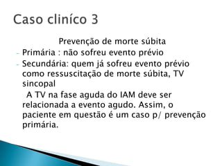 Prevenção de morte súbita
-   Primária : não sofreu evento prévio
-   Secundária: quem já sofreu evento prévio
    como ressuscitação de morte súbita, TV
    sincopal
     A TV na fase aguda do IAM deve ser
    relacionada a evento agudo. Assim, o
    paciente em questão é um caso p/ prevenção
    primária.
 