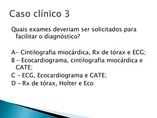 Quais exames deveriam ser solicitados para
 facilitar o diagnóstico?

A- Cintilografia miocárdica, Rx de tórax e ECG;
B – Ecocardiograma, cintilografia miocárdica e
  CATE;
C – ECG, Ecocardiograma e CATE;
D – Rx de tórax, Holter e Eco
 