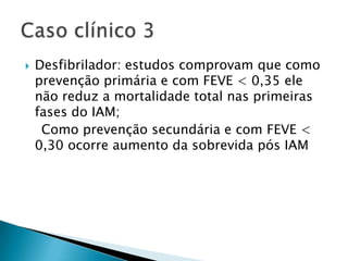    Desfibrilador: estudos comprovam que como
    prevenção primária e com FEVE < 0,35 ele
    não reduz a mortalidade total nas primeiras
    fases do IAM;
     Como prevenção secundária e com FEVE <
    0,30 ocorre aumento da sobrevida pós IAM
 
