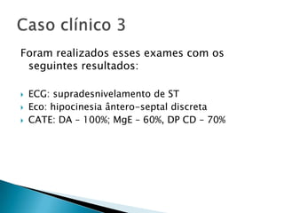Foram realizados esses exames com os
 seguintes resultados:

   ECG: supradesnivelamento de ST
   Eco: hipocinesia ântero-septal discreta
   CATE: DA – 100%; MgE – 60%, DP CD – 70%
 