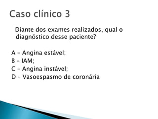 Diante dos exames realizados, qual o
 diagnóstico desse paciente?

A – Angina estável;
B – IAM;
C – Angina instável;
D – Vasoespasmo de coronária
 