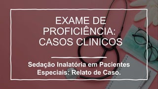 EXAME DE
PROFICIÊNCIA:
CASOS CLINICOS
Sedação Inalatória em Pacientes
Especiais: Relato de Caso.
 