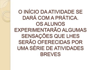 O INÍCIO DA ATIVIDADE SE
DARÁ COM A PRÁTICA.
OS ALUNOS
EXPERIMENTARÃO ALGUMAS
SENSAÇÕES QUE LHES
SERÃO OFERECIDAS POR
UMA SÉRIE DE ATIVIDADES
BREVES
 