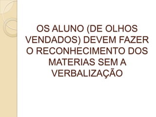 OS ALUNO (DE OLHOS
VENDADOS) DEVEM FAZER
O RECONHECIMENTO DOS
MATERIAS SEM A
VERBALIZAÇÃO
 