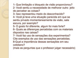 1- Que limitação o bloqueio de visão proporcionou?
2- Você sentiu a necessidade de melhorar outro jeito
de perceber as coisas?
3- Isso representou medo do desconhecido?
4- Você já teve uma situação parecida em que se
sentiu privado momentaneamente da visão, sala
escura, por exemplo?
5- O gosto foi diferente, algum foi mais forte?
6- Quais as diferenças percebidas com os materiais
dispostos nas caixas?
7- Você faz uso de sensações dos experimentos?
Cite exemplos de uso das sensações percebidas.
8-Qual a importância dessas sensações em seu
cotidiano?
(mais as perguntas que o professor julgar necessário)
 