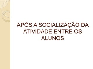 APÓS A SOCIALIZAÇÃO DA
ATIVIDADE ENTRE OS
ALUNOS
 