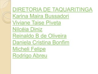 DIRETORIA DE TAQUARITINGA
Karina Maira Bussadori
Viviane Taise Piveta
Nilcéia Diniz
Reinaldo B de Oliveira
Daniela Cristina Bonfim
Micheli Felipe
Rodrigo Abreu
 
