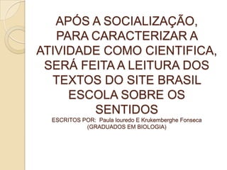 APÓS A SOCIALIZAÇÃO,
PARA CARACTERIZAR A
ATIVIDADE COMO CIENTIFICA,
SERÁ FEITA A LEITURA DOS
TEXTOS DO SITE BRASIL
ESCOLA SOBRE OS
SENTIDOS
ESCRITOS POR: Paula louredo E Krukemberghe Fonseca
(GRADUADOS EM BIOLOGIA)
 