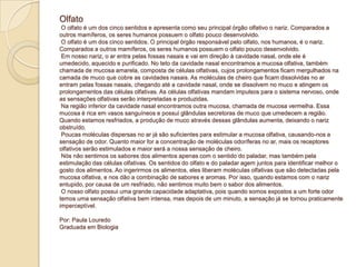 Olfato
O olfato é um dos cinco sentidos e apresenta como seu principal órgão olfativo o nariz. Comparados a
outros mamíferos, os seres humanos possuem o olfato pouco desenvolvido.
O olfato é um dos cinco sentidos. O principal órgão responsável pelo olfato, nos humanos, é o nariz.
Comparados a outros mamíferos, os seres humanos possuem o olfato pouco desenvolvido.
Em nosso nariz, o ar entra pelas fossas nasais e vai em direção à cavidade nasal, onde ele é
umedecido, aquecido e purificado. No teto da cavidade nasal encontramos a mucosa olfativa, também
chamada de mucosa amarela, composta de células olfativas, cujos prolongamentos ficam mergulhados na
camada de muco que cobre as cavidades nasais. As moléculas de cheiro que ficam dissolvidas no ar
entram pelas fossas nasais, chegando até a cavidade nasal, onde se dissolvem no muco e atingem os
prolongamentos das células olfativas. As células olfativas mandam impulsos para o sistema nervoso, onde
as sensações olfativas serão interpretadas e produzidas.
Na região inferior da cavidade nasal encontramos outra mucosa, chamada de mucosa vermelha. Essa
mucosa é rica em vasos sanguíneos e possui glândulas secretoras de muco que umedecem a região.
Quando estamos resfriados, a produção de muco através dessas glândulas aumenta, deixando o nariz
obstruído.
Poucas moléculas dispersas no ar já são suficientes para estimular a mucosa olfativa, causando-nos a
sensação de odor. Quanto maior for a concentração de moléculas odoríferas no ar, mais os receptores
olfativos serão estimulados e maior será a nossa sensação de cheiro.
Nós não sentimos os sabores dos alimentos apenas com o sentido do paladar, mas também pela
estimulação das células olfativas. Os sentidos do olfato e do paladar agem juntos para identificar melhor o
gosto dos alimentos. Ao ingerirmos os alimentos, eles liberam moléculas olfativas que são detectadas pela
mucosa olfativa, e nos dão a combinação de sabores e aromas. Por isso, quando estamos com o nariz
entupido, por causa de um resfriado, não sentimos muito bem o sabor dos alimentos.
O nosso olfato possui uma grande capacidade adaptativa, pois quando somos expostos a um forte odor
temos uma sensação olfativa bem intensa, mas depois de um minuto, a sensação já se tornou praticamente
imperceptível.
Por: Paula Louredo
Graduada em Biologia
 