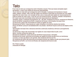 Tato
É por meio do tato que conseguimos sentir vibrações e toques. Para que essas sensações sejam
percebidas, o nosso corpo dispõe de estruturas especializadas.
É por meio do nosso tato que conseguimos sentir vibrações, mudanças de temperatura e toques
Olfato, paladar, audição, visão e tato são órgãos dos sentidos e todos eles se encontram em uma região
específica de nosso corpo, com exceção do tato, pois a nossa pele está repleta de mecanoceptores em
todas as partes de nosso corpo, e isso faz com que sintamos toques, vibrações, pressão e temperatura.
Em nosso corpo são encontradas várias estruturas responsáveis por detectarem
vibrações, toques, mudanças de temperatura, etc., são elas: receptores de Paccini; receptores de Meissner;
discos de Merkel; receptores de Ruffini; receptores de Krause; e terminações nervosas livres.
As estruturas a seguir são encontradas em todas as regiões do corpo:
Receptores de Paccini: responsáveis por captar vibrações e movimentos rápidos dos tecidos.
Discos de Merkel: possuem sensibilidade tátil e de pressão. Identificam toques contínuos de objetos contra
a pele.
Terminações nervosas livres: estruturas sensíveis a estímulos mecânicos, térmicos e principalmente
dolorosos.
As estruturas a seguir são encontradas nas regiões do corpo desprovidas de pelo, como
lábios, mamilos, pontas dos dedos, etc.
Receptores de Meissner: essas estruturas identificam toques leves e vibrações.
Receptores de Krause: estruturas encontradas nas regiões limítrofes da pele como as membranas
mucosas, ao redor dos lábios e dos genitais. São receptores térmicos do frio.
Os receptores de Ruffini são estruturas encontradas somente nas regiões da pele que possuem pelo.
Receptores de Ruffini: com forma ramificada, são receptores térmicos de calor.
Por: Paula Louredo
Graduada em Biologia
 