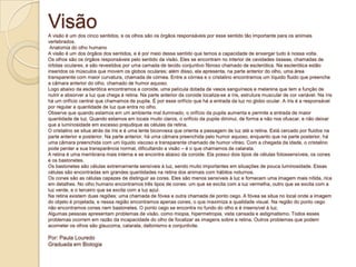 VisãoA visão é um dos cinco sentidos, e os olhos são os órgãos responsáveis por esse sentido tão importante para os animais
vertebrados.
Anatomia do olho humano
A visão é um dos órgãos dos sentidos, e é por meio desse sentido que temos a capacidade de enxergar tudo à nossa volta.
Os olhos são os órgãos responsáveis pelo sentido da visão. Eles se encontram no interior de cavidades ósseas, chamadas de
órbitas oculares, e são revestidos por uma camada de tecido conjuntivo fibroso chamado de esclerótica. Na esclerótica estão
inseridos os músculos que movem os globos oculares; além disso, ela apresenta, na parte anterior do olho, uma área
transparente com maior curvatura, chamada de córnea. Entre a córnea e o cristalino encontramos um líquido fluido que preenche
a câmara anterior do olho, chamado de humor aquoso.
Logo abaixo da esclerótica encontramos a coroide, uma película dotada de vasos sanguíneos e melanina que tem a função de
nutrir e absorver a luz que chega à retina. Na parte anterior da coroide localiza-se a íris, estrutura muscular de cor variável. Na íris
há um orifício central que chamamos de pupila. É por esse orifício que há a entrada da luz no globo ocular. A íris é a responsável
por regular a quantidade de luz que entra no olho.
Observe que quando estamos em um ambiente mal iluminado, o orifício da pupila aumenta e permite a entrada de maior
quantidade de luz. Quando estamos em locais muito claros, o orifício da pupila diminui, de forma a não nos ofuscar, e não deixar
que a luminosidade em excesso prejudique as células da retina.
O cristalino se situa atrás da íris e é uma lente biconvexa que orienta a passagem de luz até a retina. Está cercado por fluidos na
parte anterior e posterior. Na parte anterior, há uma câmara preenchida pelo humor aquoso, enquanto que na parte posterior, há
uma câmara preenchida com um líquido viscoso e transparente chamado de humor vítreo. Com a chegada da idade, o cristalino
pode perder a sua transparência normal, dificultando a visão – é o que chamamos de catarata.
A retina é uma membrana mais interna e se encontra abaixo da coroide. Ela possui dois tipos de células fotossensíveis, os cones
e os bastonetes.
Os bastonetes são células extremamente sensíveis à luz, sendo muito importantes em situações de pouca luminosidade. Essas
células são encontradas em grandes quantidades na retina dos animais com hábitos noturnos.
Os cones são as células capazes de distinguir as cores. Eles são menos sensíveis à luz e fornecem uma imagem mais nítida, rica
em detalhes. No olho humano encontramos três tipos de cones: um que se excita com a luz vermelha, outro que se excita com a
luz verde, e o terceiro que se excita com a luz azul.
Na retina existem duas regiões: uma chamada de fóvea e outra chamada de ponto cego. A fóvea se situa no local onde a imagem
do objeto é projetada, e nessa região encontramos apenas cones, o que maximiza a qualidade visual. Na região do ponto cego
não encontramos cones nem bastonetes. O ponto cego se encontra no fundo do olho e é insensível à luz.
Algumas pessoas apresentam problemas de visão, como miopia, hipermetropia, vista cansada e astigmatismo. Todos esses
problemas ocorrem em razão da incapacidade do olho de focalizar as imagens sobre a retina. Outros problemas que podem
acometer os olhos são glaucoma, catarata, daltonismo e conjuntivite.
Por: Paula Louredo
Graduada em Biologia
 