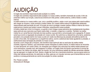 AUDIÇÃO
O órgão dos sentidos responsável pela audição é a orelha
O órgão dos sentidos responsável pela audição é a nossa orelha, também chamada de ouvido. A fim de
entender melhor sua função, costuma-se dividi-la em três partes: orelha externa, orelha média e orelha
interna.
A orelha externa é a nossa orelha, que, com o pavilhão auditivo, capta o som que passa pelo canal auditivo
até chegar ao tímpano, onde começa a orelha média. Em nossa orelha externa há glândulas sebáceas
responsáveis pela secreção de cera. A função da cera é proteger nossas orelhas média e interna de micro-
organismos e poeira que podem causar infecções, prejudicando nossa audição.
A orelha média tem início no tímpano, e quando o som chega a essa estrutura ela imediatamente transfere
esse estímulo aos ossículos que fazem parte dela: o martelo, a bigorna e o estribo. Também na orelha
média há um canal flexível chamado de tuba auditiva, que permite a comunicação com a garganta. É nesse
canal que ocorre a regulação da pressão em nosso ouvido. Se subirmos ou descermos uma serra, podemos
perceber uma pressão dentro de nosso ouvido em razão da diferença da pressão atmosférica dentro do
ouvido e fora dele. Se bocejarmos ou engolirmos saliva, ocorre a abertura das tubas igualando a pressão, e
melhorando essa sensação de pressão no nosso ouvido.
Quando o som chega até o tímpano, ele transfere esse estímulo até os ossículos da orelha média
(martelo, bigorna e estribo), que transmitem essas vibrações à orelha interna. A orelha interna se encontra
no osso temporal, em nosso crânio. As vibrações que chegam dos ossículos da orelha média passam por
uma membrana, a janela oval, até chegarem à cóclea, um órgão cheio de líquido que lembra a concha de
um caracol. No interior da cóclea, além do líquido, há uma membrana repleta de células sensoriais ciliadas
que se agrupam no órgão de Corti. Sobre o órgão de Corti há a membrana tectórica, que se apoia sobre os
cílios das células sensoriais. Ao estimular os cílios, gera-se um impulso nervoso que é transmitido ao nervo
auditivo e consequentemente ao centro da audição no córtex cerebral.
Por: Paula Louredo
Graduada em Biologia
 