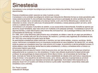 Sinestesia
A sinestesia é uma condição neurológica que provoca uma mistura dos sentidos. Sua causa ainda é
desconhecida.
Pessoas sinestésicas podem associar as notas musicais a cores
A sinestesia é uma condição neurológica do cérebro que interpreta de diferentes formas os sinais percebidos pelo
nosso sistema sensorial. É uma confusão neurológica que provoca a percepção de vários sentidos de uma só
vez. Essa condição não é considerada uma doença mental, e sim uma forma diferente que o cérebro tem de
interpretar os sinais. Uma em cada duas mil pessoas têm sinestesia, e essas pessoas podem ver sons, sentir
cores ou o paladar das formas.
A sinestesia é um processo involuntário do cérebro, e sua causa ainda é desconhecida. Acredita-se apenas que
ela tenha causa hereditária, seja mais comum em mulheres e em pessoas canhotas. “A sinestesia é comum em
algumas famílias, e está relacionada a pelo menos três cromossomos”, diz a psicóloga britânica Julia Simner, da
Universidade de Edimburgo, na Escócia.
Em 1960, John Locke descreveu pela primeira vez a sinestesia, ao relatar o caso de um cego que percebeu o
que era a cor vermelha pelo som de uma trompa. Na medicina, o primeiro caso registrado de sinestesia se deu
em 1922 com uma criança de quatro anos de idade.
As associações sinestésicas podem estimular a memória, por isso vários artistas, músicos, escritores, dentre
outros, mencionam a sinestesia como um importante componente em seus trabalhos. No século XIX, um artista
podia se passar por sinestésico para ficar mais próximo do invulgar, do excêntrico e até da perfeição humana. O
artista plástico russo Kandinsky sentia fascínio pelos sinestésicos, e utilizou a sinestesia entre a música e a
pintura para inspirar suas obras.
As pesquisas sobre tal assunto tiveram início há poucos anos, por isso não se tem um teste que comprove
adequadamente se a pessoa é ou não sinestésica. O teste mais utilizado atualmente foi desenvolvido pelo
professor de psicopatologia do desenvolvimento Simon Baron-Cohen, da Universidade de Cambridge. O
teste, chamado de Teste da Genuidade (TG), mede a estabilidade da relação entre estímulos e respostas ao
longo do tempo. Uma sequência de estímulos (cores, sons, odores, palavras) é apresentada ao provável
sinestésico, e em seguida suas respostas sensoriais são registradas. Outro teste é feito baseando-se na
pesquisa visual. Em um quadro com letras em branco e preto estão “escondidas” outras letras vistas pelo
sinestésico como coloridas.
Por: Paula Louredo
Graduada em Biologia
 