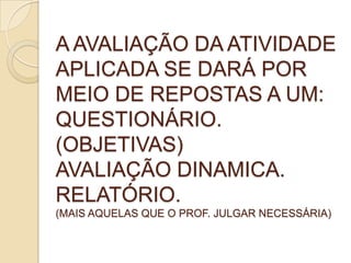 A AVALIAÇÃO DA ATIVIDADE
APLICADA SE DARÁ POR
MEIO DE REPOSTAS A UM:
QUESTIONÁRIO.
(OBJETIVAS)
AVALIAÇÃO DINAMICA.
RELATÓRIO.
(MAIS AQUELAS QUE O PROF. JULGAR NECESSÁRIA)
 