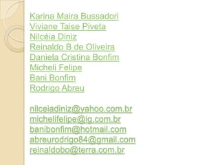Karina Maira Bussadori
Viviane Taise Piveta
Nilcéia Diniz
Reinaldo B de Oliveira
Daniela Cristina Bonfim
Micheli Felipe
Bani Bonfim
Rodrigo Abreu
nilceiadiniz@yahoo.com.br
michelifelipe@ig.com.br
banibonfim@hotmail.com
abreurodrigo84@gmail.com
reinaldobo@terra.com.br
 