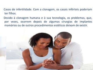 Casos de infertilidade. Com a clonagem, os casais inférteis poderiam
ter filhos.
Devido à clonagem humana e à sua tecnologia, os problemas, que,
por vezes, ocorrem depois de algumas cirurgias de implantes
mamários ou de outros procedimentos estéticos deixam de existir.
 