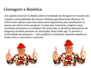 Um aspecto essencial no debate sobre a moralidade da clonagem em humanos diz
respeito à vulnerabilidade dos futuros indivíduos geneticamente idênticos. Os
críticos mais radicais usam esse entre outros argumentos para classificarem os
avanços da ciência como perigosos. É impossível, entretanto, imaginar nossa
sociedade como eterna ou imutável. Por outro lado, os benefícios decorrentes do
progresso científico precisam ser alcançados. Resta então agir ? e permitir a
continuidade das pesquisas — com prudência e tolerância, sabendo respeitar os
limites entre o necessário e o possível.
 