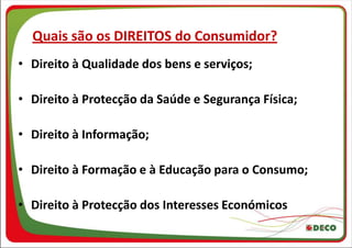 Quais são os DIREITOS do Consumidor?
• Direito à Qualidade dos bens e serviços;

• Direito à Protecção da Saúde e Segurança Física;

• Direito à Informação;

• Direito à Formação e à Educação para o Consumo;

• Direito à Protecção dos Interesses Económicos
 