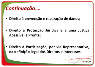 Continuação….
• Direito à prevenção e reparação de danos;

• Direito à Protecção Jurídica e a uma Justiça
  Acessível e Pronta;

• Direito à Participação, por via Representativa,
  na definição legal dos Direitos e Interesses.
 