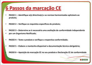 6 Passos da marcação CE
•   PASSO 1 – Identifique a(s) directiva(s) e as normas harmonizadas aplicáveis ao
    produto;

•   PASSO 2 – Verifique os requisitos específicos do produto;

•   PASSO 3 – Determine se é necessária uma avaliação de conformidade independente
•   por um Organismo Notificado;

•   PASSO 4 – Teste o produto e verifique a respectiva conformidade;

•   PASSO 5 – Elabore e mantenha disponível a documentação técnica obrigatória;

•   PASSO 6 – Aposição da marcação CE no seu produto e Declaração CE de conformidade
 