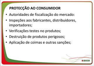 PROTECÇÃO AO CONSUMIDOR
• Autoridades de fiscalização do mercado:
• Inspeções aos fabricantes, distribuidores,
  importadores;
• Verificações testes no produtos;
• Destruição de produtos perigosos;
• Aplicação de coimas e outras sanções;
 