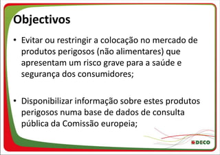 Objectivos
• Evitar ou restringir a colocação no mercado de
  produtos perigosos (não alimentares) que
  apresentam um risco grave para a saúde e
  segurança dos consumidores;

• Disponibilizar informação sobre estes produtos
  perigosos numa base de dados de consulta
  pública da Comissão europeia;
 