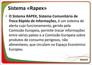Sistema «Rapex»
• O Sistema RAPEX, Sistema Comunitário de
  Troca Rápida de Informações, é um sistema de
  alerta cujo funcionamento, gerido pela
  Comissão Europeia, permite trocar informações
  entre vários países e a Comissão Europeia sobre
  produtos de consumo perigosos, não
  alimentares, que circulam no Espaço Económico
  Europeu.
 