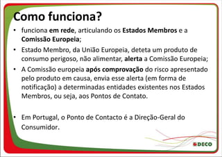 Como funciona?
• funciona em rede, articulando os Estados Membros e a
  Comissão Europeia;
• Estado Membro, da União Europeia, deteta um produto de
  consumo perigoso, não alimentar, alerta a Comissão Europeia;
• A Comissão europeia após comprovação do risco apresentado
  pelo produto em causa, envia esse alerta (em forma de
  notificação) a determinadas entidades existentes nos Estados
  Membros, ou seja, aos Pontos de Contato.

• Em Portugal, o Ponto de Contacto é a Direção-Geral do
  Consumidor.
 