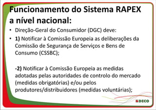 Funcionamento do Sistema RAPEX
a nível nacional:
• Direção-Geral do Consumidor (DGC) deve:
• 1) Notificar à Comissão Europeia as deliberações da
  Comissão de Segurança de Serviços e Bens de
  Consumo (CSSBC);

  -2) Notificar à Comissão Europeia as medidas
  adotadas pelas autoridades de controlo do mercado
  (medidas obrigatórias) e/ou pelos
  produtores/distribuidores (medidas voluntárias);
 
