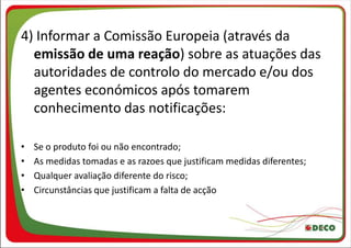 4) Informar a Comissão Europeia (através da
  emissão de uma reação) sobre as atuações das
  autoridades de controlo do mercado e/ou dos
  agentes económicos após tomarem
  conhecimento das notificações:

•   Se o produto foi ou não encontrado;
•   As medidas tomadas e as razoes que justificam medidas diferentes;
•   Qualquer avaliação diferente do risco;
•   Circunstâncias que justificam a falta de acção
 
