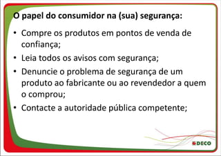 O papel do consumidor na (sua) segurança:
• Compre os produtos em pontos de venda de
  confiança;
• Leia todos os avisos com segurança;
• Denuncie o problema de segurança de um
  produto ao fabricante ou ao revendedor a quem
  o comprou;
• Contacte a autoridade pública competente;
 