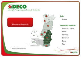 Associação Portuguesa para a Defesa do Consumidor



                                                    Sede
                                                      Lisboa


      6 Delegações Regionais
                                                    Delegações Regionais
                                                      Viana do Castelo
                                                      Porto
                                                      Coimbra
                                                      Santarém
                                                      Évora
                                                      Faro

     * Dados de Dezembro de 2009
 