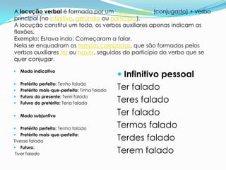 A locução verbal é formada por um verbo auxiliar (conjugado) + verbo
principal (no infinitivo, gerúndio ou particípio).
A locução constitui um todo, os verbos auxiliares apenas indicam as
flexões.
Exemplo: Estava indo; Começaram a falar.
Nela se enquadram os tempos compostos, que são formados pelos
verbos auxiliares ter ou haver, seguidos do particípio do verbo que se
quer conjugar.

                                                 Infinitivo pessoal
   Modo indicativo



    Pretérito perfeito: Tenho falado
    Pretérito mais-que-perfeito: Tinha falado   Ter falado


    Futuro do presente: Terei falado
    Futuro do pretérito: Teria falado           Teres falado
   Modo subjuntivo                             Ter falado
   Pretérito perfeito: Tenha falado            Termos falado
 Pretérito mais-que-perfeito:
Tivesse falado                                  Terdes falado
 Futuro:
 Tiver falado                                   Terem falado
 
