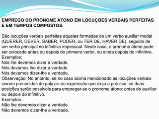 EMPREGO DO PRONOME ÁTONO EM LOCUÇÕES VERBAIS PERFEITAS
E EM TEMPOS COMPOSTOS.

São locuções verbais perfeitas aquelas formadas de um verbo auxiliar modal
(QUERER, DEVER, SABER, PODER, ou TER DE, HAVER DE), seguido de
um verbo principal no infinitivo impessoal. Neste caso, o pronome átono pode
ser colocado antes ou depois do primeiro verbo, ou ainda depois do infinitivo.
Exemplos:
Nós lhe devemos dizer a verdade.
Nós devemos lhe dizer a verdade.
Nós devemos dizer-lhe a verdade.
Observação: No entanto, se no caso acima mencionado as locuções verbais
vierem precedidas de palavra ou expressão que exija a próclise, só duas
posições serão possíveis para empregar-se o pronome átono: antes do auxiliar
ou depois do infinitivo.
Exemplos:
Não lhe devemos dizer a verdade.
Não devemos dizer-lhe a verdade.
 