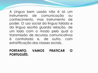 A Língua bem usada não é só um
instrumento de comunicação ou
conhecimento, mas instrumento de
poder. O uso social da língua falada e
da língua escrita guarda relação, de
um lado com o modo pelo qual a
transmissão de recursos comunicativos
é controlada e, de outro, com
estratificação das classes sociais.

PORTANTO,    VAMOS      PRATICAR    O
PORTUGUÊS.
 