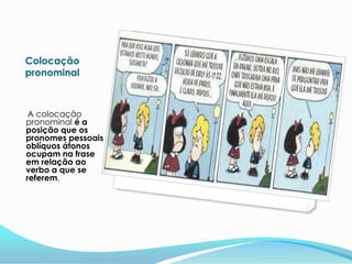 Colocação
pronominal



 A colocação
pronominal é a
posição que os
pronomes pessoais
oblíquos átonos
ocupam na frase
em relação ao
verbo a que se
referem.
 