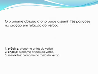 O pronome oblíquo átono pode assumir três posições
na oração em relação ao verbo:




1. próclise: pronome antes do verbo
2. ênclise: pronome depois do verbo
3. mesóclise: pronome no meio do verbo
 