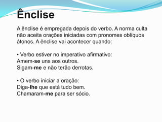 Ênclise
A ênclise é empregada depois do verbo. A norma culta
não aceita orações iniciadas com pronomes oblíquos
átonos. A ênclise vai acontecer quando:

• Verbo estiver no imperativo afirmativo:
Amem-se uns aos outros.
Sigam-me e não terão derrotas.

• O verbo iniciar a oração:
Diga-lhe que está tudo bem.
Chamaram-me para ser sócio.
 