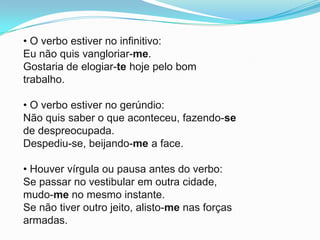• O verbo estiver no infinitivo:
Eu não quis vangloriar-me.
Gostaria de elogiar-te hoje pelo bom
trabalho.

• O verbo estiver no gerúndio:
Não quis saber o que aconteceu, fazendo-se
de despreocupada.
Despediu-se, beijando-me a face.

• Houver vírgula ou pausa antes do verbo:
Se passar no vestibular em outra cidade,
mudo-me no mesmo instante.
Se não tiver outro jeito, alisto-me nas forças
armadas.
 